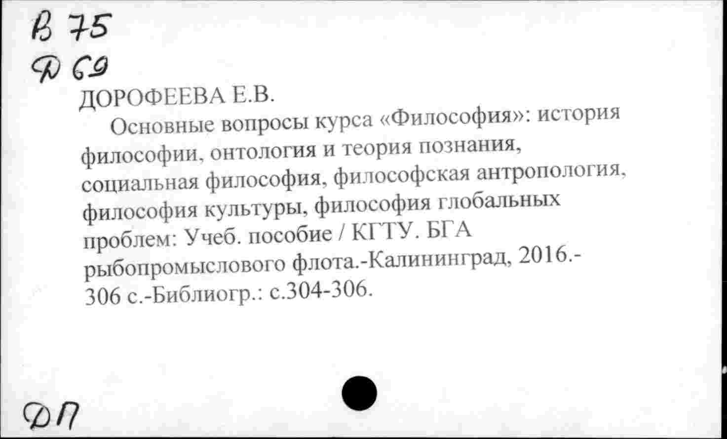 ﻿а т-5
ДОРОФЕЕВА Е В.
Основные вопросы курса «Философия»: история философии, онтология и теория познания, социальная философия, философская антропология, философия культуры, философия глобальных проблем: Учеб, пособие / КГТУ. БГА рыбопромыслового флота.-Калин ин град, 2016.-306 с.-Библиогр.: с.304-306.